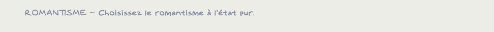 Romantisme – Choisissez le romantisme à l’état pur.